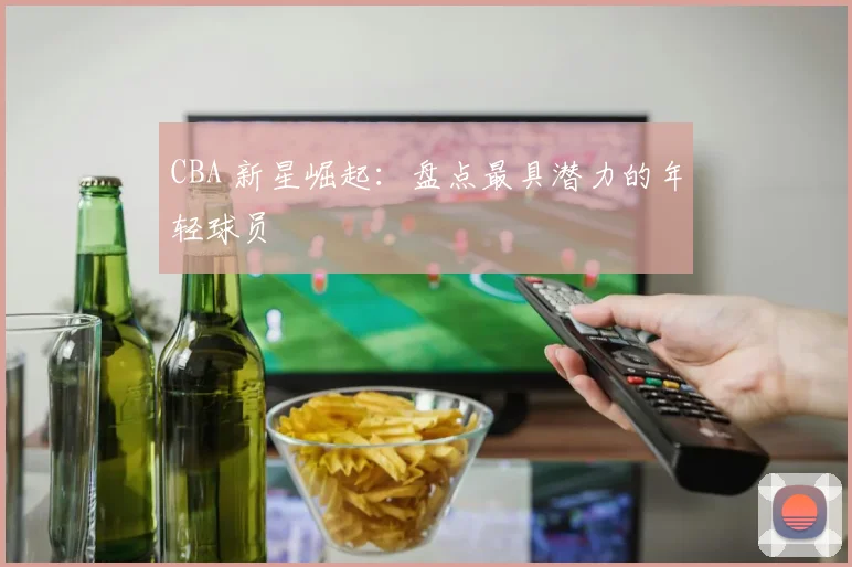 CBA 新星崛起:盘点最具潜力的年轻球员