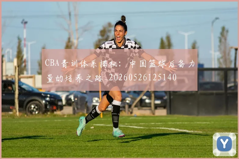 CBA青训体系揭秘：中国篮球后备力量的培养之路_20260526125140